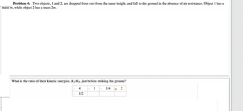 Problem 4: Two objects, 1 and 2, are dropped from rest from the same height, and fall to the ground in the absence of air resistance. Object 1 has a
mass m, while object 2 has a mass 2m.
What is the ratio of their kinetic energies, K₁/K₂, just before striking the ground?
1
1/4 O 2
4
1/2