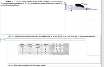 **Problem 6:** A toy car is rolling down the ramp as shown in the figure. The car's mass is \( m = 1.9 \) kg and the ramp makes an angle of \( \theta = 17 \) degrees with respect to the horizontal. Assume the car is rolling without friction.

**Diagram Explanation:** 

The diagram shows a right triangle representing the ramp with an angle \( \theta \) at the base. The toy car is placed on the inclined ramp and is indicated by a small black shape facing downhill with an arrow showing the direction of motion. The \( x \) and \( y \) axes are drawn perpendicular and parallel to the inclined surface, respectively.

**Part (a)**

Using the coordinate system specified, give an expression for the acceleration of the car in terms of \( \theta \), \( g \), and the unit vectors \( \mathbf{i} \) and \( \mathbf{j} \).

\( a = \) [Blank input for calculation]

**Keyboard for Input:**

The available mathematical symbols and inputs include trigonometric functions (cosine and sine of \( \alpha, \phi, \theta \)), Greek letters (\( \beta, \theta, \alpha \)), unit vectors (\( \mathbf{i}, \mathbf{j}, \mathbf{k} \)), numerical digits (0-9), arithmetic operations (\( +, -, *, / \)), parentheses, and other mathematical symbols.

**Part (b)**

What is the magnitude of this acceleration in \( \text{m/s}^2 \)?