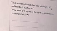 X is a normally distributed variable with mean = 67
and standard deviation = 9
%3D
What value of X separates the upper 17.36% of scores
from those below X?
