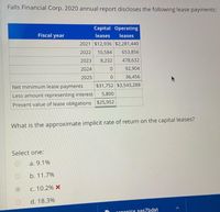 Falls Financial Corp. 2020 annual report discloses the following lease payments:
Capital Operating
Fiscal year
leases
leases
2021 $12,936 $2,281,440
2022
10,584
653,856
2023
8,232
478,632
2024
92,904
2025
36,456
Net minimum lease payments
$31,752 $3,543,288
5,800
Less amount representing interest
Present value of lease obligations $25,952
What is the approximate implicit rate of return on the capital leases?
Select one:
а. 9.1%
b. 11.7%
с. 10.2% х
d. 18.3%
eenics sas7bdat
