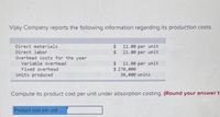 Vijay Company reports the following information regarding its production costs.
Direct materials
Direct labor
$ 11.00 per unit
2$
21.00 per unit
Overhead costs for the year
Variable overhead
Fixed overhead
2$
11.00 per unit
$ 270,000
30,e00 units
Units produced
Compute its product cost per unit under absorption costing. (Round your answer t
Product cost per unit
