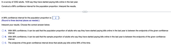 In a survey of 3352 adults, 1435 say they have started paying bills online in the last year.
Construct a 99% confidence interval for the population proportion. Interpret the results.
A 99% confidence interval for the population proportion is ..
(Round to three decimal places as needed.)
Interpret your results. Choose the correct answer below.
A. With 99% confidence, it can be said that the population proportion of adults who say they have started paying bills online in the last year is between the endpoints of the given confidence
interval.
B. With 99% confidence, it can be said that the sample proportion of adults who say they have started paying bills online in the last year is between the endpoints of the given confidence
interval.
OC. The endpoints of the given confidence interval show that adults pay bills online 99% of the time.