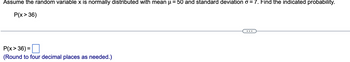 Assume the random variable x is normally distributed with mean μ = 50 and standard deviation o = 7. Find the indicated probability.
P(x > 36)
P(x>36) =
(Round to four decimal places as needed.)