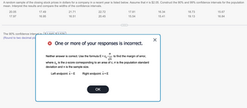 A random sample of the closing stock prices in dollars for a company in a recent year is listed below. Assume that o is $2.05. Construct the 90% and 99% confidence intervals for the population
mean. Interpret the results and compare the widths of the confidence intervals.
20.05
17.97
17.49
16.95
The 90% confidence intervalis ($1.645 $2.576)).
(Round to two decimal pla
21.71
16.51
22.72
20.45
17.81
15.54
> One or more of your responses is incorrect.
O
Neither answer is correct. Use the formula E = Zc to find the margin of error,
√n
where Ze is the z-score corresponding to an area of c, o is the population standard
deviation and n is the sample size.
Left endpoint: x-E Right endpoint: x + E
OK
X
16.34
15.41
18.73
19.13
15.67
16.84