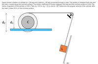 Figure shows a system of cylinder (m = 50 kg) and a load (m = 30 kg) connected through a rope. The system is released from rest and
the load L moves along the inclined surface. The kinetic coefficient of friction between the load and the inclined surface is 0.22. The
radius of gyration of the cylinder is 0.8 m. Take d1 = 0.5 m, d2 = 1.4 m, and a = 34°. Determine the angular velocity of the cylinder after
the load L slides 1.6 m on the inclined surface.
d2
d1
C
