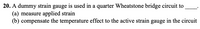 20. A dummy strain gauge is used in a quarter Wheatstone bridge circuit to
(a) measure applied strain
(b) compensate the temperature effect to the active strain gauge in the circuit