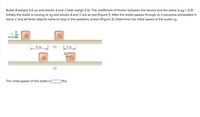 Bullet B weighs 0.5 oz and blocks A and Cboth weigh 3 Ib. The coefficient of friction between the blocks and the plane is uk = 0.31.
Initially the bullet is moving at vo and blocks A and Care at rest (Figure 1). After the bullet passes through A, it becomes embedded in
block Cand all three objects come to stop in the positions shown (Figure 2). Determine the initial speed of the bullet vo.
Vo
6 in.
(1)
4 in.
B
PC
(2)
The initial speed of the bullet is
|ft/s.
