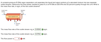 A constant-pressure R-134a vapor separation unit separates the liquid and vapor portions of a saturated mixture into two separate
outlet streams. Determine the flow power needed to pass 6 L/s of R-134a at 320 kPa and 55 percent quality through this unit. What is
the mass flow rate, in kg/s, of the two outlet streams?
Liquid-vapor
Saturated
mix ture
vapor
Vapor separation unit
Saturated
liquid
The mass flow rate of the outlet stream m2 is 0.0934
kg/s.
The mass flow rate of the outlet stream m3 is 0.0764
kg/s.
The flow power is
kW.
