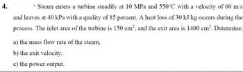 4.
* Steam enters a turbine steadily at 10 MPa and 550°C with a velocity of 60 m/s
and leaves at 40 kPa with a quality of 85 percent. A heat loss of 30 kJ/kg occurs during the
process. The inlet area of the turbine is 150 cm², and the exit area is 1400 cm². Determine;
a) the mass flow rate of the steam,
b) the exit velocity,
c) the power output.