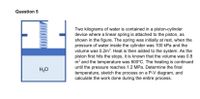 Question 5
Two kilograms of water is contained in a piston-cylinder
device where a linear spring is attached to the piston, as
shown in the figure. The spring was initially at rest, when the
pressure of water inside the cylinder was 100 kPa and the
volume was 0.2m³. Heat is then added to the system. As the
piston first hits the stops, it is known that the volume was 0.8
m³ and the temperature was 600°C. The heating is continued
until the pressure reaches 1.2 MPa. Determine the final
temperature, sketch the process on a P-V diagram, and
calculate the work done during the entire process.
H,O
