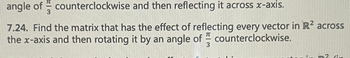 angle of counterclockwise and then reflecting it across x-axis.
3
7.24. Find the matrix that has the effect of reflecting every vector in R² across
the x-axis and then rotating it by an angle of counterclockwise.
3