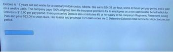 Dolores is 17 years old and works for a company in Edmonton, Alberta. She earns $24.33 per hour, works 40 hours per pay period and is paid
on a weekly basis. The company pays 100% of group term life insurance premiums for its employees as a non-cash taxable benefit which for
Dolores is $19.00 per pay period. Every pay period Dolores also contributes 4% of her salary to the company's Registered Retirement Saving
Plan and pays $22.00 in union dues. Her federal and provincial TD1 claim codes are 2. Determine Dolores's total income tax deduction per pay
period.