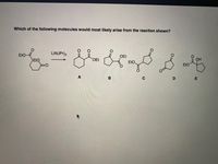 **Chemical Reaction Query**

**Question**: Which of the following molecules would most likely arise from the reaction shown?

**Reaction Given**:
- **Starting Material**: A bicyclic molecule with two ester groups (ethyl esters) attached to a six-membered ring.
- **Reagent Used**: LiN(iPr)₂ (Lithium diisopropylamide, LDA).

**Potential Products**:
- **A**: Six-membered ring with one ester group (COOEt), and a keto group (C=O) adjacent to the ester.
- **B**: Five-membered ring with two ester groups (COOEt), one being part of a cyclic structure.
- **C**: Five-membered ring with one ester group (COOEt).
- **D**: Six-membered ring with a cyclic ester (lactone).
- **E**: Six-membered ring with an alcohol group (OH) and an ester group (COOEt).

**Explanation**: The image presents a chemical reaction involving a cyclic compound and a lithium diisopropylamide (LDA) base, along with five possible products labeled A to E. The primary task is to identify the correct product based on the mechanism of the reaction shown.