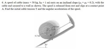 6. A spool of cable (mass = 50 kg, kg = 1 m) rests on an inclined slope (μs = μ = 0.2), with the
cable end secured to a wall as shown. The spool is released from rest and slips at a contact point
A. Find the initial cable tension T and the angular acceleration of the spool.
0.3 m
30°
B
-0.6 m