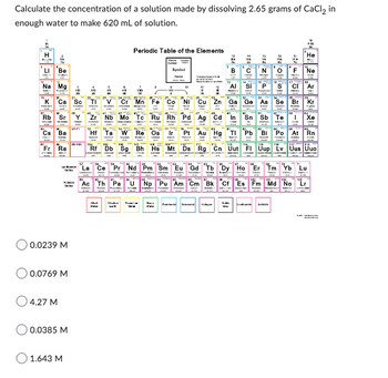 Calculate the concentration of a solution made by dissolving 2.65 grams of CaCl₂ in
enough water to make 620 mL of solution.
LI 'Ве
Na Mg
Rb Sr
Cs Ba
Fr Ra
0.0239 M
0.0769 M
4.27 M
0.0385 M
1.643 M
Sc
3311
Periodic Table of the Elements
M
_294 29, 1245 24 24 25 26 25 27
Cr Mn
42
Zr Nb Mo Tc
Symbol
B
}
Al
C
si
N
Fe Co NI Cu Zn Ga Ge A
F
nsto!_o}! |} }&{}}}\
CI
Ru Rh Pd Ag Cd In
Hf Ta W Re Os Ir Pt Au Hg Tl Pb Bi Po At Rn
Rf Db Sg Bh Hs Mt Ds Rg Cn Uut FI Uup Lv Uus Uuo
Co "Pr_ "Nd
"Pr Nd Pm Sm
Gd
Dy Ho
"Ac Th Pa U Np Pu Am Cm Bk Cf Es Fm Md No
"He
F Ne
Se Br Kr
Tm