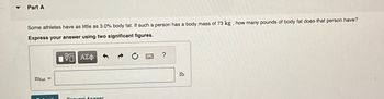 Part A
Some athletes have as little as 3.0% body fat. If such a person has a body mass of 73 kg, how many pounds of body fat does that person have?
Express your answer using two significant figures.
5 ΑΣΦ
mfat=
Qubmit
Request Answer
?
lb