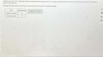 A 9.00 L tank at 1.9 °C is filled with 15.6 g of dinitrogen difluoride gas and 11.7 g of sulfur hexafluoride gas. You can assume both gases behave as ideal gases
under these conditions.
Calculate the mole fraction of each gas. Round each of your answers to 3 significant digits.
gas
dinitrogen difluoride
sulfur hexafluoride
mole fraction
0
X
dla
Ar