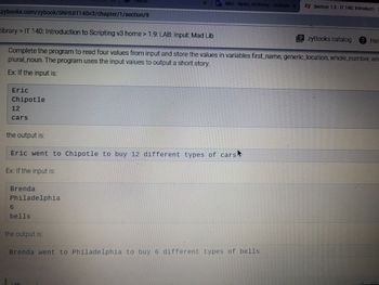 zybooks.com/zybook/SNHUIT140v3/chapter/1/section/9
Eric
Chipotle
12
cars
library> IT 140: Introduction to Scripting v3 home > 1.9: LAB: Input: Mad Lib
zyBooks catalog ? Hel
Complete the program to read four values from input and store the values in variables first_name, generic_location, whole_number, and
plural noun. The program uses the input values to output a short story.
Ex: If the input is:
Brenda
Philadelphia
Home
6
bells
the output is:
Eric went to Chipotle to buy 12 different types of cars
Ex: If the input is:
the output is:
O
Mail - Rasin, Anthony-Outlook x
LAB
Brenda went to Philadelphia to buy 6 different types of bells
zy Section 1.9-IT 140: Introducti