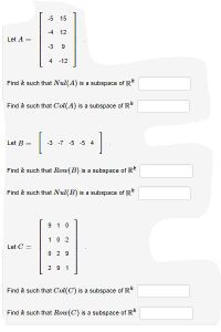 -5
15
-4
12
Let A =
-3
9
4 -12
Find k such that Nul(A) is a subspace of R*
Find k such that Col(A) is a subspace of R*
Let B =
-3 -7 -5 -5 4
Find k such that Row(B) is a subspace of IR*
Find k such that Nul(B) is a subspace of R*
9 10
1.0 2
Let C =
0 2 9
2 9 1
Find k such that Col(C) is a subspace of R*
Find k such that Row(C) is a subspace of R
