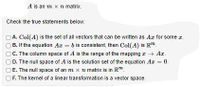 A is an m x n matrix.
Check the true statements below:
A. Col(A) is the set of all vectors that can be written as Ar for some z.
B. If the equation Az = b is consistent, then Col(A) is R".
C. The column space of A is the range of the mapping I + Az.
OD. The null space of A is the solution set of the equation Ar = 0.
O E. The null space of an m x n matrix is in R".
F. The kernel of a linear transformation is a vector space.
.
