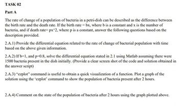 TASK 02
Part A
The rate of change of a population of bacteria in a petri-dish can be described as the difference between
the birth rate and the death rate. If the birth rate = bx, where b is a constant and x is the number of
bacteria, and if death rate= px^2, where p is a constant, answer the following questions based on the
description provided.
2.A.1) Provide the differential equation related to the rate of change of bacterial population with time
based on the above given information.
2.A.2) If b=1, and p=-0.8, solve the differential equation stated in 2.1 using Matlab assuming there were
1500 bacteria present in the dish initially. (Provide a clear screen shot of the code and solution obtained in
the answer script)
2.A.3) "ezplot" command is useful to obtain a quick visualization of a function. Plot a graph of the
solution using the 'ezplot' command to show the population of bacteria present after 2 hours.
2.A.4) Comment on the state of the population of bacteria after 2 hours using the graph plotted above.