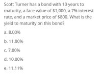 Scott Turner has a bond with 10 years to
maturity, a face value of $1,000, a 7% interest
rate, and a market price of $800. What is the
yield to maturity on this bond?
a. 8.00%
b. 11.00%
c. 7.00%
d. 10.00%
e. 11.11%
