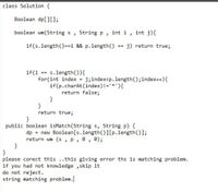 class Solution {
Boolean dp[][);
boolean wm(String s
String p,
int i
int j){
if(s.length()=-i && p.length(()
j) return true;
==
s.length()){
for(int index =
if(p.charAt(index)!='*'){
return false;
}
}
return true;
if(i
==
j;index<p.length();index++){
}
public boolean isMatch(String s, String p) {
dp
= new Boolean[s.length()][p.1length()];
return wm (s , p, 0, 0);
}
}
please corect this ..this giving error ths is matching problem.
if you had not knowledge ,skip it
do not reject.
string matching problem.
