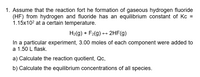 1. Assume that the reaction fort he formation of gaseous hydrogen fluoride
(HF) from hydrogen and fluoride has an equilibrium constant of Kc =
1.15x102 at a certain temperature.
H2(g) + F2(g) + 2HF(g)
In a particular experiment, 3.00 moles of each component were added to
a 1.50 L flask.
a) Calculate the reaction quotient, Qc,
b) Calculate the equilibrium concentrations of all species.
