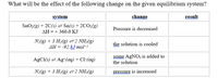 What will be the effect of the following change on the given equilibrium system?
system
change
result
SnO2(g) + 2C(s) = Sn(s) + 2CO2(g)
Pressure is decreased
AH =+ 360.0 KJ
N2(g) + 3 H2(g) =2 NH:(g)
AH = -92 kJ mol-
the solution is cooled
some AgNO3 is added to
the solution
AgCl(s) = Ag*(aq) + Cl-(ag)
N2(g) + 3 H2(g) =2 NH3(g)
pressure is increased
