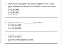 4.
Chemists can identify the composition of some unknown salts by conducting a flame test. When
potassium salts are heated in a flame, a purple color is observed. This is due to the movement of
electrons between energy levels. What is the electron configuration of a potassium atom at ground
state?
(A) 1s²2s²2p63s²3p°4d!
(B) 1s²2s²2p°3s?3p°3d1
(C) 1s²2s²2d®3s²3d$4s!
(D) 1s²2s²2p®3s?3p°4s'
atoms of gold (Au).
In a 3.7-gram sample, there are
(A) 1.1 x 1022 atoms of gold
(B) 3.2 x 1025 atoms of gold
(C) 4.4 x 1026 atoms of gold
(D) 3.1 x 10-26 atoms of gold
5.
6.
Which total mass is the largest?
(A) The mass of 2 electrons
(B) The mass of 2 neutrons
(C) The mass of 1 electron plus the mass of 1 proton
(D) The mass of 1 neutron plus the mass of 1 electron
