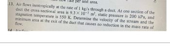 **Problem 13: Air Flow Calculation**

_Given:_

Air flows isentropically at the rate of 1 kg/s through a duct. At one section of the duct, the cross-sectional area is \( 9.3 \times 10^{-3} \) m², the static pressure is 200 kPa, and the stagnation temperature is 550 K.

**Task:**

Determine:
1. The velocity of the stream.
2. The minimum area at the exit of the duct that causes no reduction in the mass rate of flow.

---

This problem involves calculating the air velocity and determining the minimum exit area in a duct under isentropic flow conditions. The given parameters will be used to apply the principles of fluid dynamics and thermodynamics for these calculations.