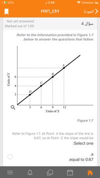 22%
P 2:46
Ooredoo I.
HW1_Ch1
العودة
Not yet answered
سؤال 4
Marked out of 1.00
Refer to the information provided in Figure 1.7
.below to answer the questions that follow
A
B.
4
D
2
3
6.
9
12
Units of X
Figure 1.7
Refer to Figure 1.7. At Point A the slope of the line is
0.67, so at Point C the slope would be
:Select one
.a
.equal to 0.67
Units of Y
