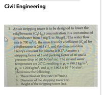 Civil Engineering
5 An air stripping tower is to be designed to lower the
ethylbenzene (C,H10) concentration in a contaminated
groundwater from 5 mg/L to 30 ug/L. The water flow
rate is 700 m /d, the mass transfer coefficient (K, a) for
ethylbenzene is 0.015 s-1, and the dimensionless
Henry's constant for toluene is 0.27. Assume a
stripping factor of 3 and packing factor of 40 and a
pressure drop of 100 N/(m2-m). The air and water
temperature are 20°C, resulting in p, = 998.2 kg/m',
P = 1.204 kg/m', and u, = 1.002 x 10-3 N-s/m2.
Determine the following:
a. Theoretical air flow rate (m³/min).
b. Diameter of the stripping tower (m).
c. Height of the stripping tower (m).
%3D
