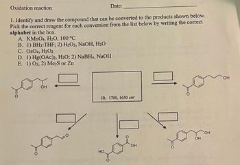 Oxidation reaction
1. Identify and draw the compound that can be converted to the products shown below.
Pick the correct reagent for each conversion from the list below by writing the correct
alphabet in the box.
A. KMnO4, H₂O, 100 °C
B. 1) BH3:THF; 2) H₂O2, NaOH, H₂O
C. OsO4, H2O2
D. 1) Hg(OAc)2, H₂O; 2) NaBH4, NaOH
E. 1) O3; 2) Me₂S or Zn
OH
Date:
R
IR: 1700, 1650 cm™
Но,
OH
OH
OH
OH