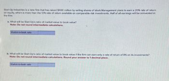 Start-Up Industries is a new firm that has raised $400 million by selling shares of stock Management plans to earn a 20% rate of return
on equity, which is more than the 12% rate of return available on comparable-risk investments. Half of all earnings will be reinvested in
the firm.
B. What will be Start-Up's ratio of market value to book value?
Note: Do not round intermediate calculations.
Market-to-book ratio
b. What will be Start-Up's ratio of market value to book value if the firm can earn only a rate of return of 8% on its investments?
Note: Do not round intermediate calculations. Round your answer to 1 decimal place.
Market-to-book ratio