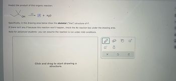 Predict the product of this organic reaction:
OH
[0]
P+H₂O
Specifically, in the drawing area below draw the skeletal ("line") structure of P.
If there isn't any P because this reaction won't happen, check the No reaction box under the drawing area.
Note for advanced students: you can assume the reaction is run under mild conditions.
Click and drag to start drawing a
structure.
X
S
m
TULE
O
ol
18
A
9