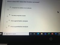 Which does NOT describe titration process?
a.
It requires the addition of an indicator
b.
The setup requires a buret
С.
It is a gravimetric analysis
d.
It is a quantitative analysis
0耳
O Type here to search
hp
