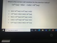 What is the correct cell notation for the reaction below?
Ca²*(aq) + Ni(s) → cd(s) + Ni²*(aq)
O Ni(s) | Ni?*(aq) || Cd2+(aq) | Cd(s)
o cd2²*(aq) |Cd(s) || Ni(s) | Ni²*(aq)
O Ni(s) | Cd²*(aq) || Ni²*(aq) | Cd(s)
o Cd(s)|Cd²*(aq) || Ni²*(aq) | Ni(s)
o cd2*(aq) | cd(s) || Ni(s) | Ni2+(aq)
P Type here to search
W
