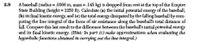 A baseball (radius = .0366 m, mass = .145 kg) is dropped from rest at the top of the Empire
State Building (height = 1250 ft). Calculate (a) the initial potential energy of the baseball,
(b) its final kinetic energy, and (c) the total energy dissipated by the falling baseball by com-
puting the line integral of the force of air resistance along the baseball's total distance of
fall. Compare this last result to the difference between the baseball's initial potential energy
and its final kinetic energy. (Hint: In part (c) make approximations when evaluating the
hyperbolic functions obtained in carrying out the line integral.)
2.9
%3D
