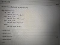 Question 15
4 pts
What is returned by the call greeting(12) ?
def greeting(time):
if time < 12:
return "Good Morning"
elif time< 17:
return "Good Afternoon"
elif time < 22:
return "Good Evening"
%3D
else:
return "Good Night"
O Good Night
O Good Evening
O Good Afternoon
O Good Morning
O 12
