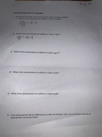 **Concentration Practice Problems**

1. One can of Coke holds 355 mL of soda and contains 34 mg of caffeine.

   a) What is the concentration of caffeine in Coke, in mg/mL?
   
      \[
      \frac{34}{355} = 0.1 \text{ mg/mL}
      \]

   b) What is the concentration of caffeine in Coke in mg/L?
   
      \[
      \frac{34 \times 1000}{355} = 95.8 \text{ mg/L}
      \]

   c) What is the concentration of caffeine in Coke in g/m³?

   d) What is the concentration of caffeine in Coke in ppm?

   e) What is the concentration of caffeine in Coke in ppb?

   f) How many pounds (lb) of caffeine are in a liter (L) of Coke? Hint: You will need to look up an appropriate conversion factor.