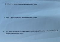 ### Concentration of Caffeine in Coca-Cola

#### d) What is the concentration of caffeine in Coke in ppm?

To convert the caffeine content in Coca-Cola to parts per million (ppm), you must know the amount of caffeine in milligrams per liter (mg/L) and understand that 1 ppm is equivalent to 1 mg/L.

#### e) What is the concentration of caffeine in Coke in ppb?

To express the caffeine concentration in parts per billion (ppb), you can multiply the ppm value by 1,000, since 1 ppm equals 1,000 ppb.

#### f) How many pounds (lb) of caffeine are in a liter (L) of Coke?

To convert the caffeine content from milligrams or grams to pounds, you'll need an appropriate conversion factor. Note that:

- 1 pound = 453.592 grams

You'll first want to convert the milligrams to grams, and then convert grams to pounds. Remember to look up the conversion items you need for accuracy.