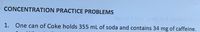 **Concentration Practice Problems**

1. One can of Coke holds 355 mL of soda and contains 34 mg of caffeine.