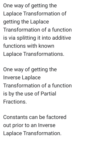 One way of getting the
Laplace Transformation of
getting the Laplace
Transformation of a function
is via splitting it into additive
functions with known
Laplace Transformations.
One way of getting the
Inverse Laplace
Transformation of a function
is by the use of Partial
Fractions.
Constants can be factored
out prior to an Inverse
Laplace Transformation.