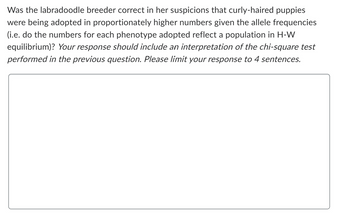 Was the labradoodle breeder correct in her suspicions that curly-haired puppies
were being adopted in proportionately higher numbers given the allele frequencies
(i.e. do the numbers for each phenotype adopted reflect a population in H-W
equilibrium)? Your response should include an interpretation of the chi-square test
performed in the previous question. Please limit your response to 4 sentences.