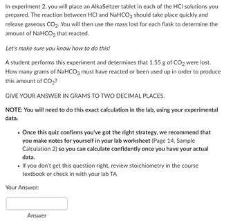 In experiment 2, you will place an AlkaSeltzer tablet in each of the HCI solutions you
prepared. The reaction between HCI and NaHCO3 should take place quickly and
release gaseous CO2. You will then use the mass lost for each flask to determine the
amount of NaHCO3 that reacted.
Let's make sure you know how to do this!
A student performs this experiment and determines that 1.55 g of CO2 were lost.
How many grams of NaHCO3 must have reacted or been used up in order to produce
this amount of CO2?
GIVE YOUR ANSWER IN GRAMS TO TWO DECIMAL PLACES.
NOTE: You will need to do this exact calculation in the lab, using your experimental
data.
•
•
Once this quiz confirms you've got the right strategy, we recommend that
you make notes for yourself in your lab worksheet (Page 14, Sample
Calculation 2) so you can calculate confidently once you have your actual
data.
If you don't get this question right, review stoichiometry in the course
textbook or check in with your lab TA
Your Answer:
Answer