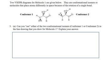 Two VSEPR diagrams for Molecule 1 are given below. They are conformational isomers or
molecules that place atoms differently in space because of the rotation of a single bond.
H
H
H:O
H:O
Conformer 1
H
H
H
Ö:
Conformer 2
3. (a) Can you “see” either of the two conformational isomers (Conformer 1 or Conformer 2) in
the line drawing that you drew for Molecule 1? Explain your answer.