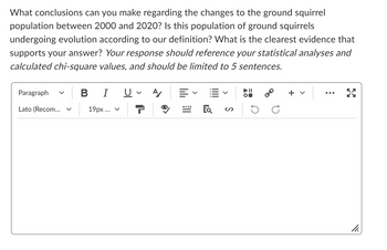 What conclusions can you make regarding the changes to the ground squirrel
population between 2000 and 2020? Is this population of ground squirrels
undergoing evolution according to our definition? What is the clearest evidence that
supports your answer? Your response should reference your statistical analyses and
calculated chi-square values, and should be limited to 5 sentences.
Paragraph
Lato (Recom...
B I U A/
19px... v 7
EQ </>
8⁰
ос
X
11.