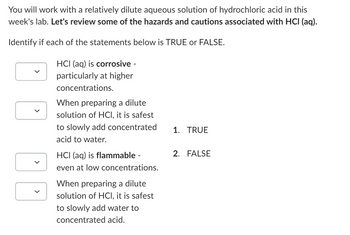 You will work with a relatively dilute aqueous solution of hydrochloric acid in this
week's lab. Let's review some of the hazards and cautions associated with HCI (aq).
Identify if each of the statements below is TRUE or FALSE.
HCI (aq) is corrosive -
particularly at higher
concentrations.
When preparing a dilute
solution of HCI, it is safest
to slowly add concentrated
acid to water.
1. TRUE
HCI (aq) is flammable -
even at low concentrations.
2. FALSE
When preparing a dilute
solution of HCI, it is safest
to slowly add water to
concentrated acid.