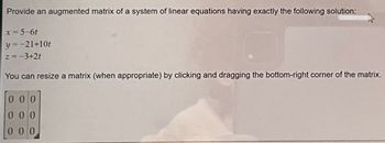 Provide an augmented matrix of a system of linear equations having exactly the following solution:
x = 5-6t
y=-21+10t
z = −3+2t
You can resize a matrix (when appropriate) by clicking and dragging the bottom-right corner of the matrix.
000
000
000